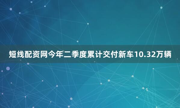 短线配资网今年二季度累计交付新车10.32万辆