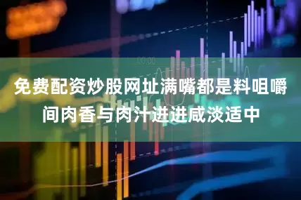 免费配资炒股网址满嘴都是料咀嚼间肉香与肉汁迸进咸淡适中