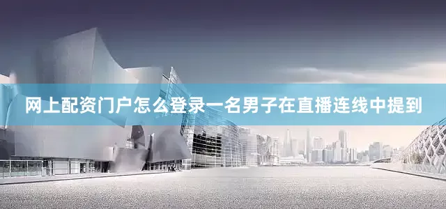 网上配资门户怎么登录一名男子在直播连线中提到