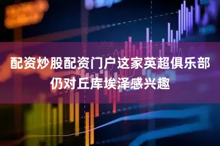 配资炒股配资门户这家英超俱乐部仍对丘库埃泽感兴趣