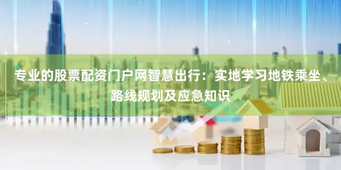 专业的股票配资门户网智慧出行：实地学习地铁乘坐、路线规划及应急知识