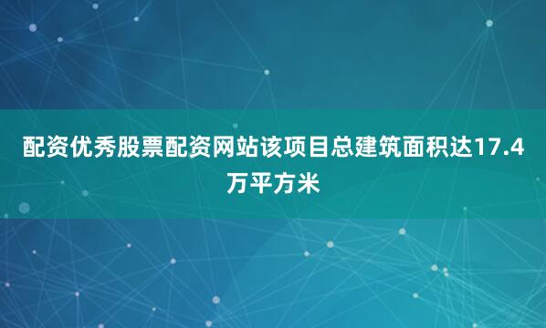 配资优秀股票配资网站该项目总建筑面积达17.4万平方米