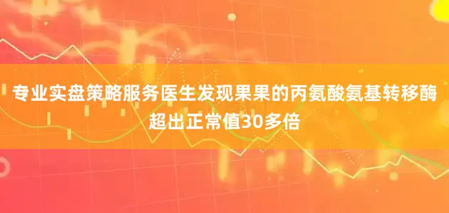 专业实盘策略服务医生发现果果的丙氨酸氨基转移酶超出正常值30多倍