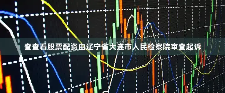 查查看股票配资由辽宁省大连市人民检察院审查起诉