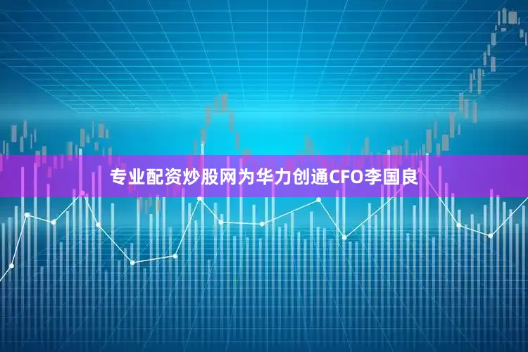 专业配资炒股网为华力创通CFO李国良