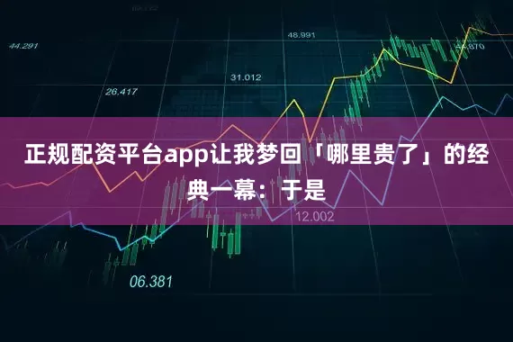 正规配资平台app让我梦回「哪里贵了」的经典一幕：于是